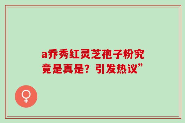 a乔秀红灵芝孢子粉究竟是真是?引发热议” a乔秀红灵芝孢子粉究竟是真是?引发热议”