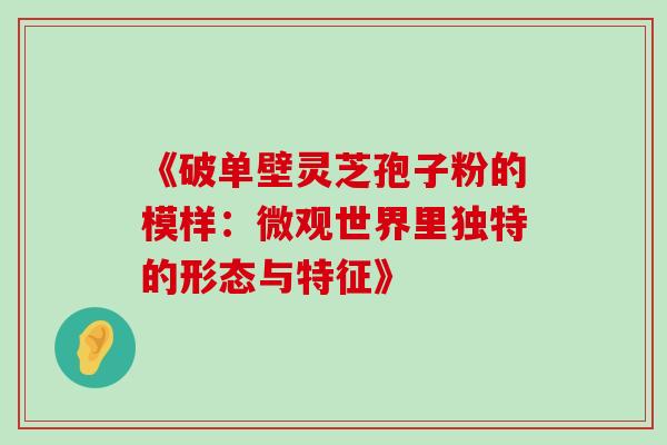 《破单壁灵芝孢子粉的模样:微观世界里独特的形态与特征》 《破单壁灵芝孢子粉的模样:微观世界里独特的形态与特征》