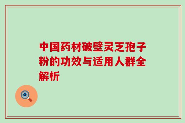 中国药材破壁灵芝孢子粉的功效与适用人群全解析