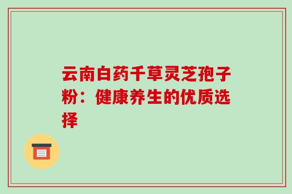 云南白药千草灵芝孢子粉:健康养生的优质选择 云南白药千草灵芝孢子粉:健康养生的优质选择