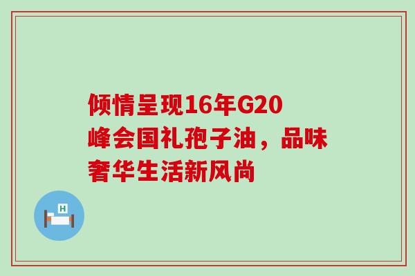 倾情呈现16年G20峰会国礼孢子油,品味奢华生活新风尚 倾情呈现16年G20峰会国礼孢子油,品味奢华生活新风尚