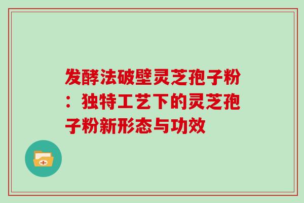 发酵法破壁灵芝孢子粉:独特工艺下的灵芝孢子粉新形态与功效 发酵法破壁灵芝孢子粉:独特工艺下的灵芝孢子粉新形态与功效