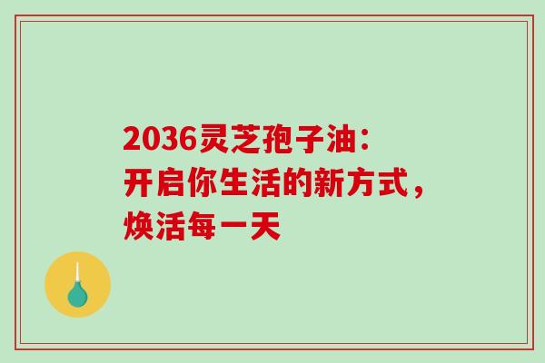 2036灵芝孢子油:开启你生活的新方式,焕活每一天 2036灵芝孢子油:开启你生活的新方式,焕活每一天