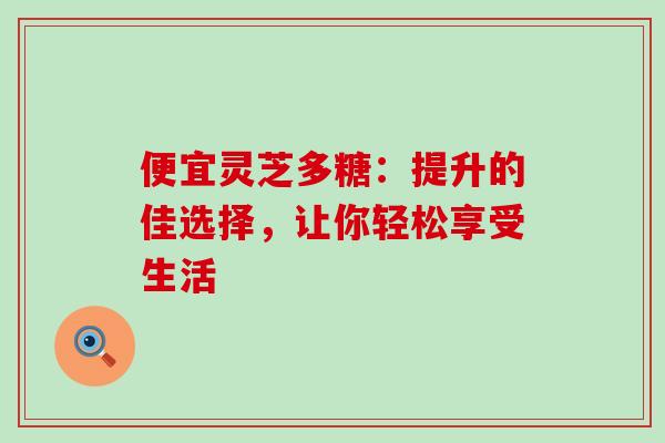 便宜灵芝多糖:提升的佳选择,让你轻松享受生活 便宜灵芝多糖:提升的佳选择,让你轻松享受生活