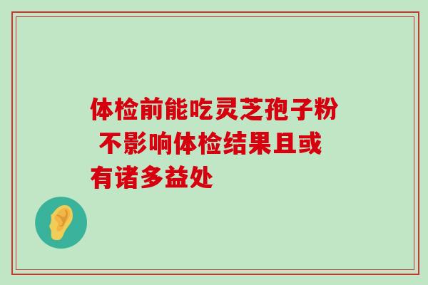 体检前能吃灵芝孢子粉 不影响体检结果且或有诸多益处 体检前能吃灵芝孢子粉 不影响体检结果且或有诸多益处