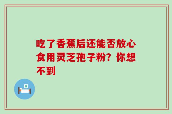 吃了香蕉后还能否放心食用灵芝孢子粉？你想不到