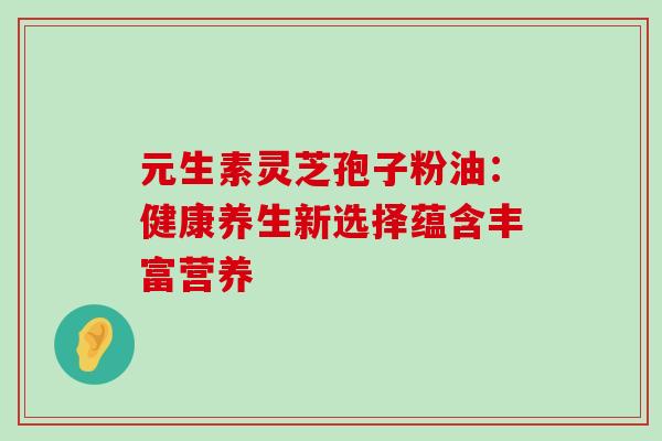 元生素灵芝孢子粉油:健康养生新选择蕴含丰富营养 元生素灵芝孢子粉油:健康养生新选择蕴含丰富营养