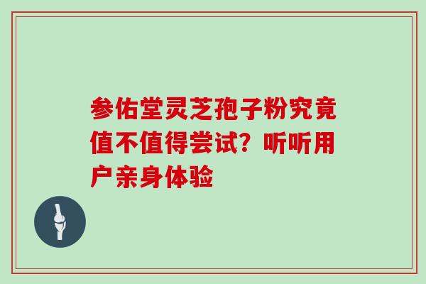 参佑堂灵芝孢子粉究竟值不值得尝试?听听用户亲身体验 参佑堂灵芝孢子粉究竟值不值得尝试?听听用户亲身体验
