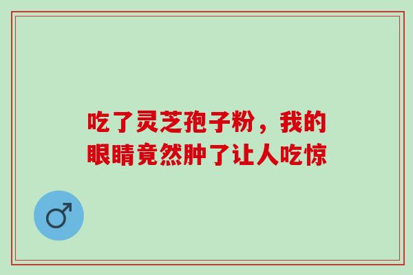 吃了灵芝孢子粉,我的眼睛竟然肿了让人吃惊 吃了灵芝孢子粉,我的眼睛竟然肿了让人吃惊