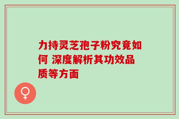 力持灵芝孢子粉究竟如何 深度解析其功效品质等方面 力持灵芝孢子粉究竟如何 深度解析其功效品质等方面