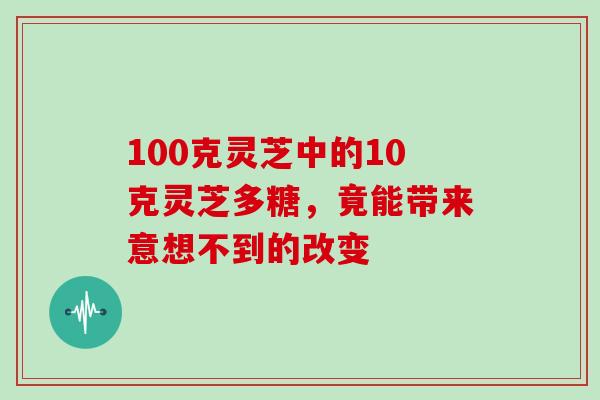 100克灵芝中的10克灵芝多糖,竟能带来意想不到的改变 100克灵芝中的10克灵芝多糖,竟能带来意想不到的改变
