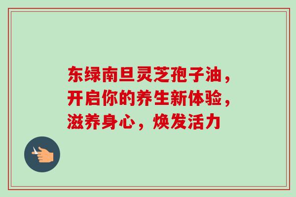 东绿南旦灵芝孢子油,开启你的养生新体验,滋养身心,焕发活力 东绿南旦灵芝孢子油,开启你的养生新体验,滋养身心,焕发活力
