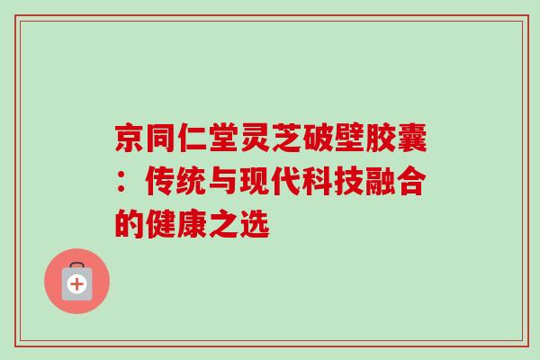 京同仁堂灵芝破壁胶囊:传统与现代科技融合的健康之选 京同仁堂灵芝破壁胶囊:传统与现代科技融合的健康之选