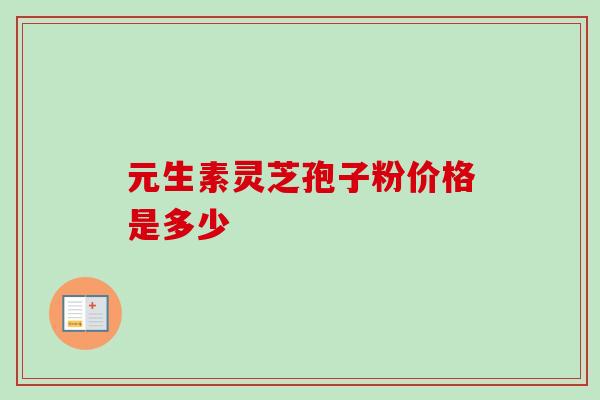 元生素灵芝孢子粉价格是多少 元生素灵芝孢子粉价格是多少