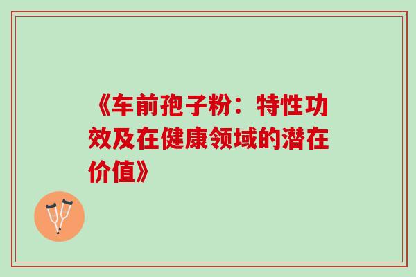 《车前孢子粉:特性功效及在健康领域的潜在价值》 《车前孢子粉:特性功效及在健康领域的潜在价值》
