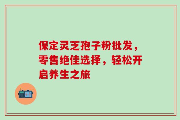 保定灵芝孢子粉批发,零售绝佳选择,轻松开启养生之旅 保定灵芝孢子粉批发,零售绝佳选择,轻松开启养生之旅