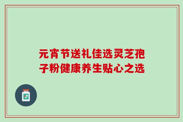 元宵节送礼佳选灵芝孢子粉健康养生贴心之选 元宵节送礼佳选灵芝孢子粉健康养生贴心之选