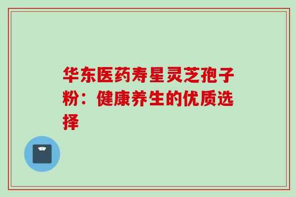 华东医药寿星灵芝孢子粉:健康养生的优质选择 华东医药寿星灵芝孢子粉:健康养生的优质选择