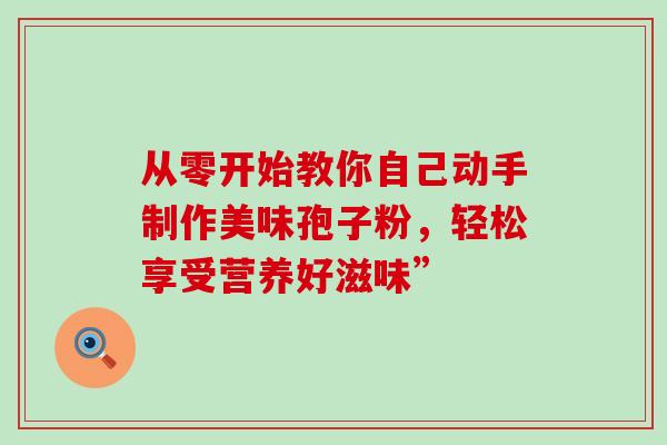 从零开始教你自己动手制作美味孢子粉,轻松享受营养好滋味” 从零开始教你自己动手制作美味孢子粉,轻松享受营养好滋味”