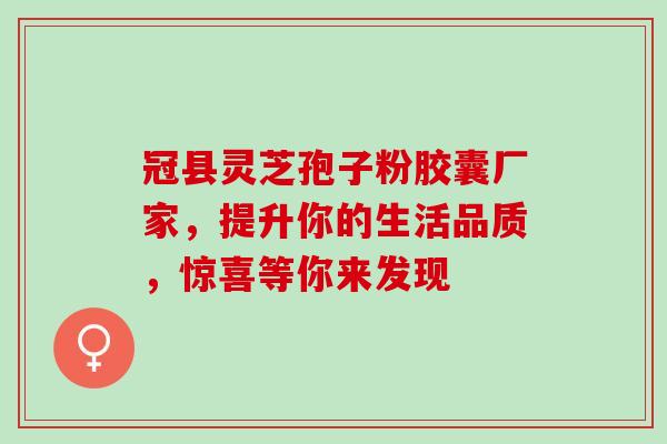 冠县灵芝孢子粉胶囊厂家,提升你的生活品质,惊喜等你来发现 冠县灵芝孢子粉胶囊厂家,提升你的生活品质,惊喜等你来发现