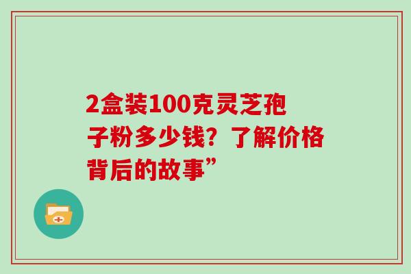2盒装100克灵芝孢子粉多少钱？了解价格背后的故事”