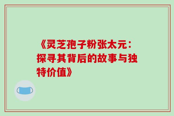 《灵芝孢子粉张太元:探寻其背后的故事与独特价值》 《灵芝孢子粉张太元:探寻其背后的故事与独特价值》