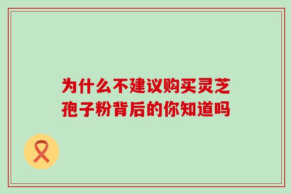 为什么不建议购买灵芝孢子粉背后的你知道吗 为什么不建议购买灵芝孢子粉背后的你知道吗