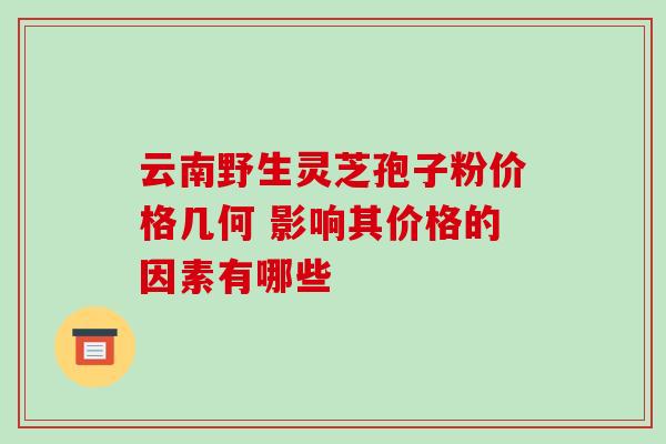 云南野生灵芝孢子粉价格几何 影响其价格的因素有哪些