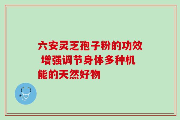 六安灵芝孢子粉的功效 增强调节身体多种机能的天然好物 六安灵芝孢子粉的功效 增强调节身体多种机能的天然好物