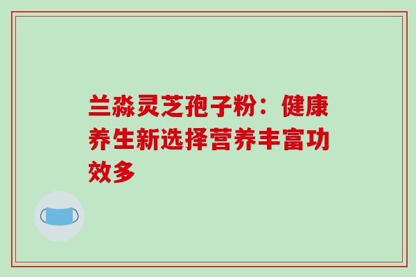 兰淼灵芝孢子粉:健康养生新选择营养丰富功效多 兰淼灵芝孢子粉:健康养生新选择营养丰富功效多