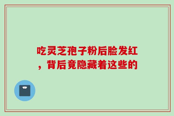 吃灵芝孢子粉后脸发红,背后竟隐藏着这些的 吃灵芝孢子粉后脸发红,背后竟隐藏着这些的