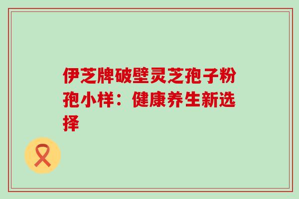 伊芝牌破壁灵芝孢子粉孢小样：健康养生新选择