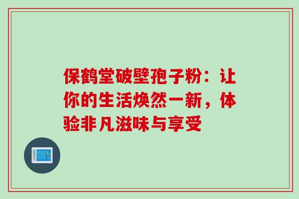 保鹤堂破壁孢子粉:让你的生活焕然一新,体验非凡滋味与享受 保鹤堂破壁孢子粉:让你的生活焕然一新,体验非凡滋味与享受