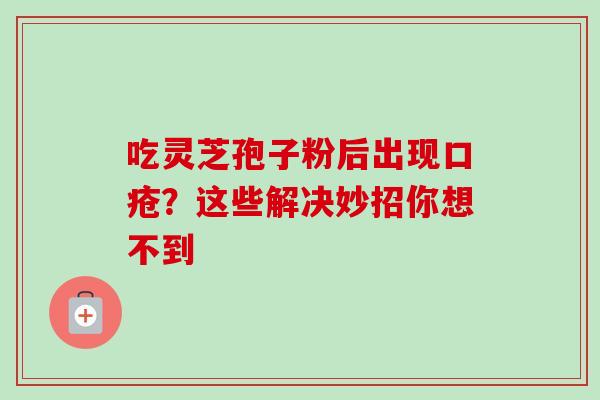 吃灵芝孢子粉后出现口疮？这些解决妙招你想不到
