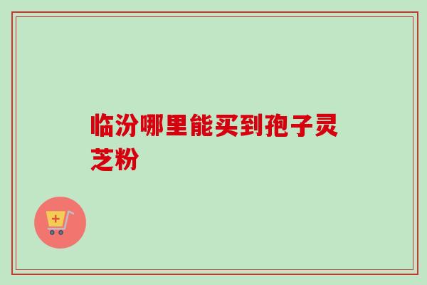 临汾哪里能买到孢子灵芝粉 临汾哪里能买到孢子灵芝粉
