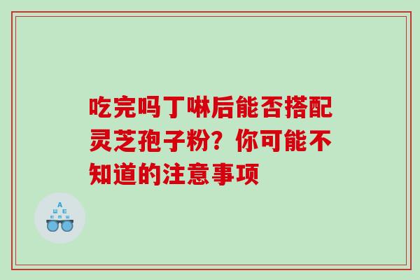 吃完吗丁啉后能否搭配灵芝孢子粉?你可能不知道的注意事项 吃完吗丁啉后能否搭配灵芝孢子粉?你可能不知道的注意事项
