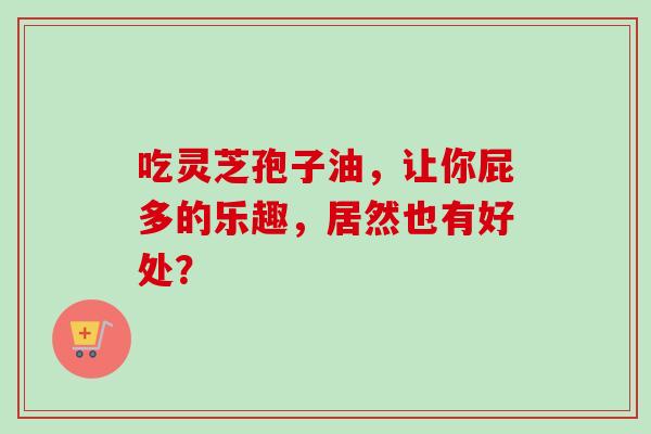 吃灵芝孢子油,让你屁多的乐趣,居然也有好处? 吃灵芝孢子油,让你屁多的乐趣,居然也有好处?