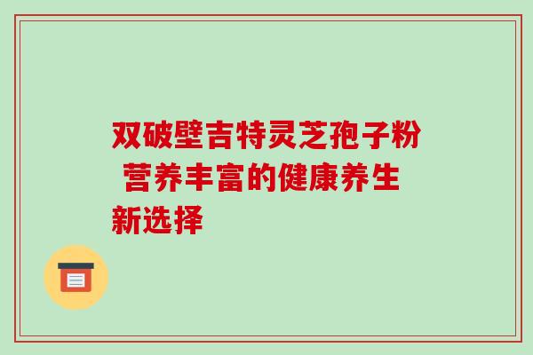 双破壁吉特灵芝孢子粉 营养丰富的健康养生新选择