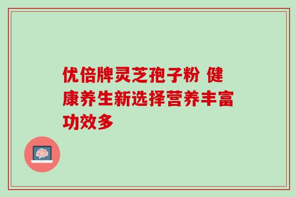 优倍牌灵芝孢子粉 健康养生新选择营养丰富功效多 优倍牌灵芝孢子粉 健康养生新选择营养丰富功效多