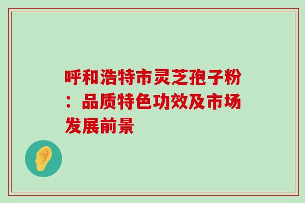 呼和浩特市灵芝孢子粉：品质特色功效及市场发展前景