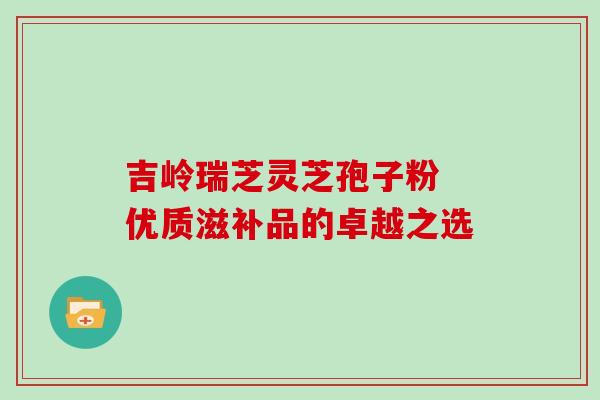 吉岭瑞芝灵芝孢子粉 优质滋补品的卓越之选 吉岭瑞芝灵芝孢子粉 优质滋补品的卓越之选