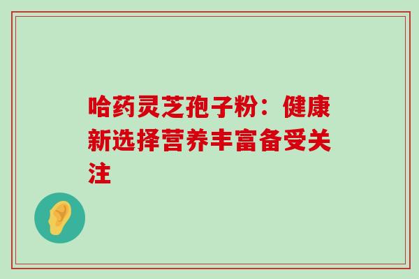 哈药灵芝孢子粉:健康新选择营养丰富备受关注 哈药灵芝孢子粉:健康新选择营养丰富备受关注