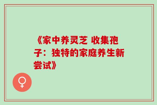 《家中养灵芝 收集孢子:独特的家庭养生新尝试》 《家中养灵芝 收集孢子:独特的家庭养生新尝试》