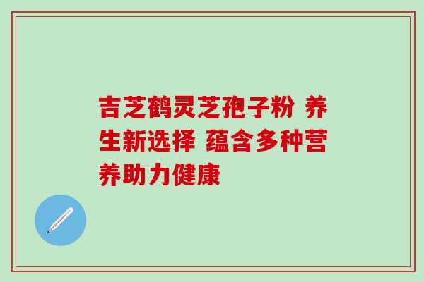 吉芝鹤灵芝孢子粉 养生新选择 蕴含多种营养助力健康
