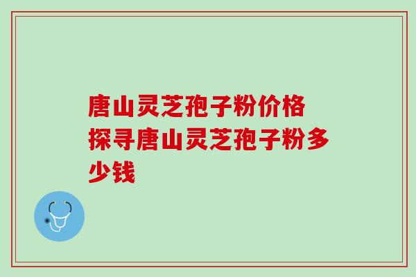 唐山灵芝孢子粉价格 探寻唐山灵芝孢子粉多少钱 唐山灵芝孢子粉价格 探寻唐山灵芝孢子粉多少钱