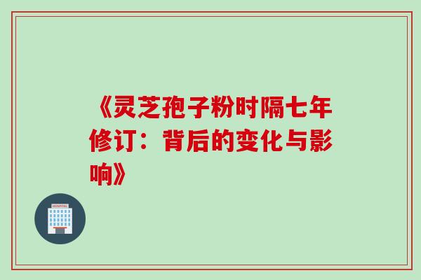 《灵芝孢子粉时隔七年修订:背后的变化与影响》 《灵芝孢子粉时隔七年修订:背后的变化与影响》