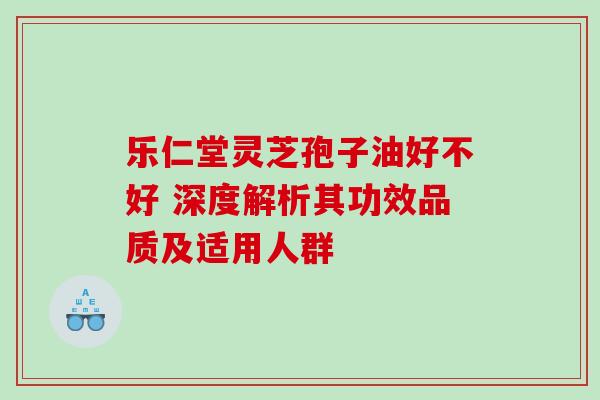 乐仁堂灵芝孢子油好不好 深度解析其功效品质及适用人群 乐仁堂灵芝孢子油好不好 深度解析其功效品质及适用人群