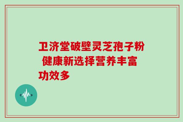 卫济堂破壁灵芝孢子粉 健康新选择营养丰富功效多 卫济堂破壁灵芝孢子粉 健康新选择营养丰富功效多