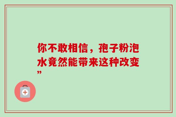 你不敢相信,孢子粉泡水竟然能带来这种改变” 你不敢相信,孢子粉泡水竟然能带来这种改变”