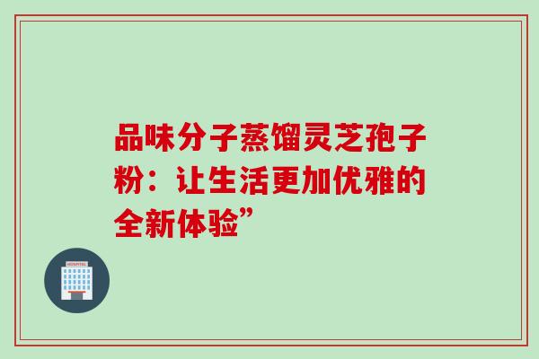 品味分子蒸馏灵芝孢子粉:让生活更加优雅的全新体验” 品味分子蒸馏灵芝孢子粉:让生活更加优雅的全新体验”